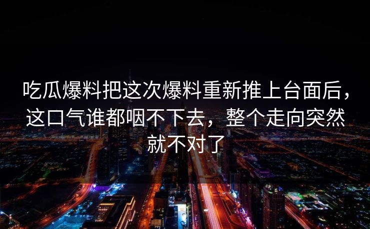 吃瓜爆料把这次爆料重新推上台面后,这口气谁都咽不下去,整个走向突然就不对了 吃瓜爆料把这次爆料重新推上台面后,这口气谁都咽不下去,整个走向突然就不对了